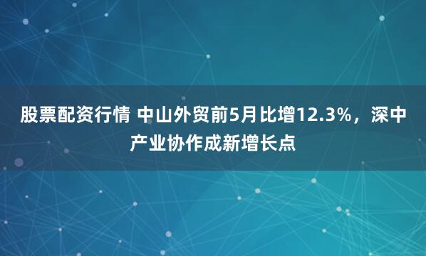 股票配资行情 中山外贸前5月比增12.3%,深中产业协作成新增长点