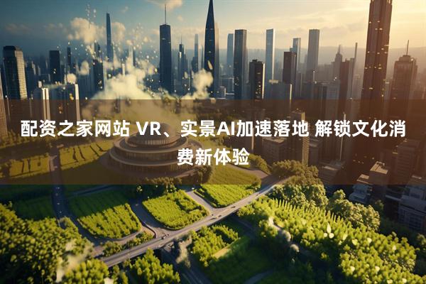 配资之家网站 VR、实景AI加速落地 解锁文化消费新体验