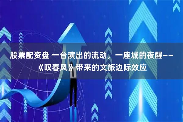股票配资盘 一台演出的流动，一座城的夜醒——《叹春风》带来的文旅边际效应
