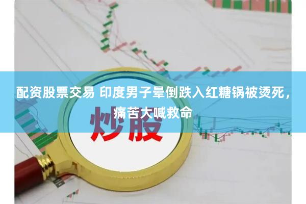 配资股票交易 印度男子晕倒跌入红糖锅被烫死，痛苦大喊救命